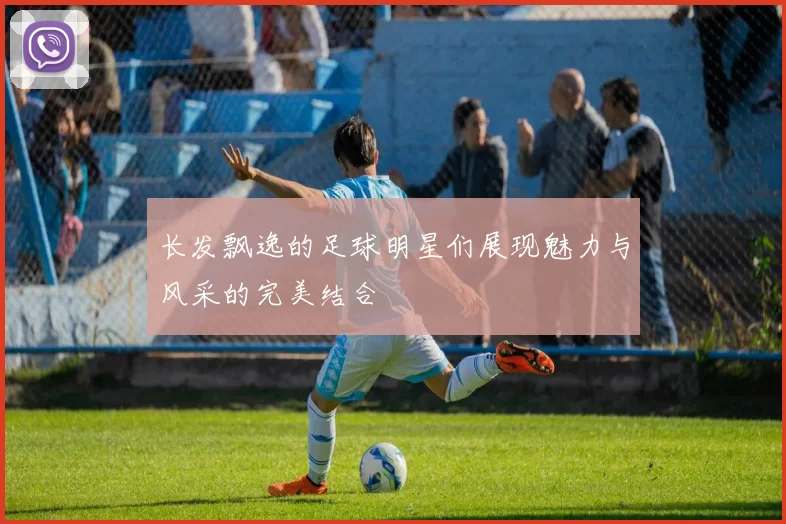 长发飘逸的足球明星们展现魅力与风采的完美结合
