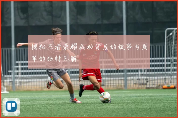 揭秘王者荣耀成功背后的故事与周军的独特见解