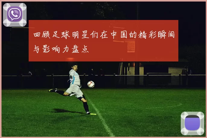 回顾足球明星们在中国的精彩瞬间与影响力盘点