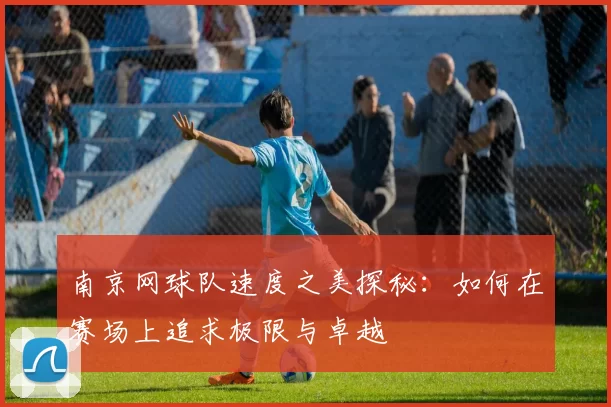 南京网球队速度之美探秘：如何在赛场上追求极限与卓越