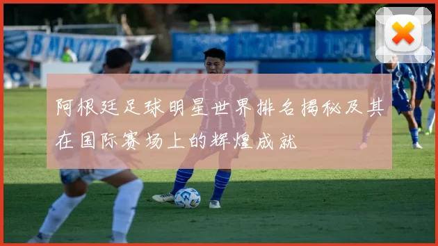 阿根廷足球明星世界排名揭秘及其在国际赛场上的辉煌成就
