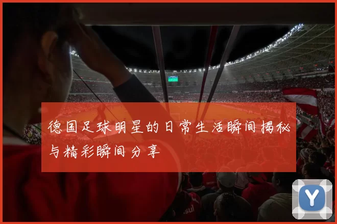 德国足球明星的日常生活瞬间揭秘与精彩瞬间分享
