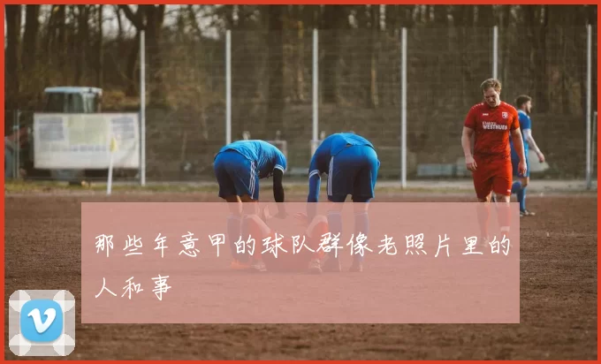 那些年意甲的球队群像老照片里的人和事