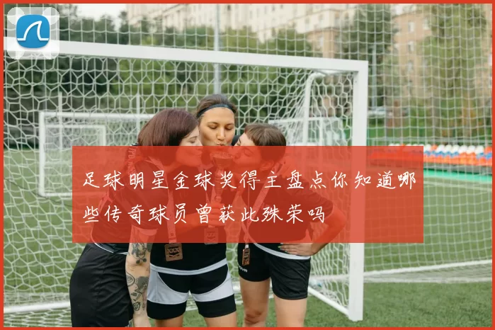 足球明星金球奖得主盘点你知道哪些传奇球员曾获此殊荣吗