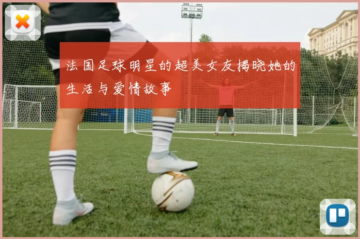法国足球明星的超美女友揭晓她的生活与爱情故事