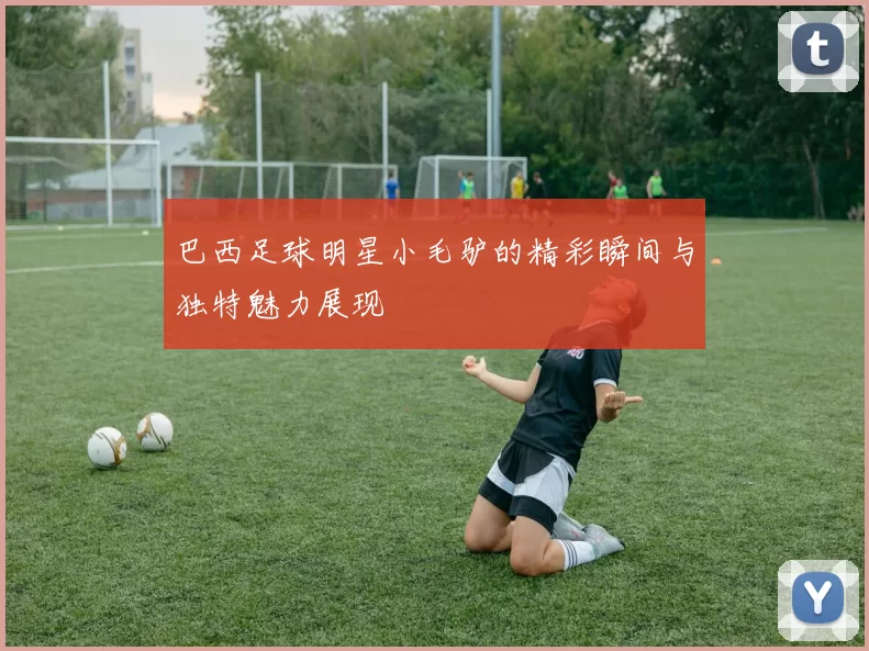 巴西足球明星小毛驴的精彩瞬间与独特魅力展现