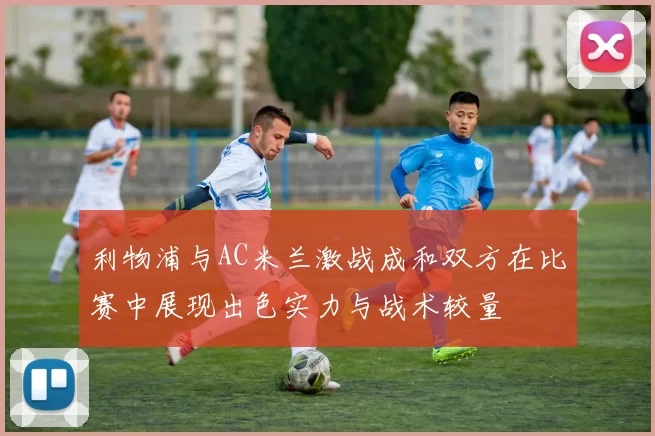 利物浦与AC米兰激战成和双方在比赛中展现出色实力与战术较量