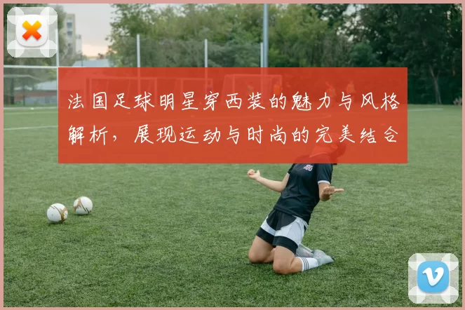 法国足球明星穿西装的魅力与风格解析，展现运动与时尚的完美结合