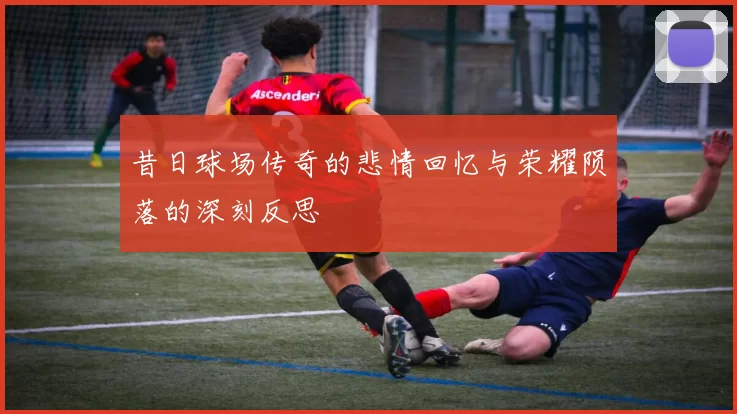 昔日球场传奇的悲情回忆与荣耀陨落的深刻反思