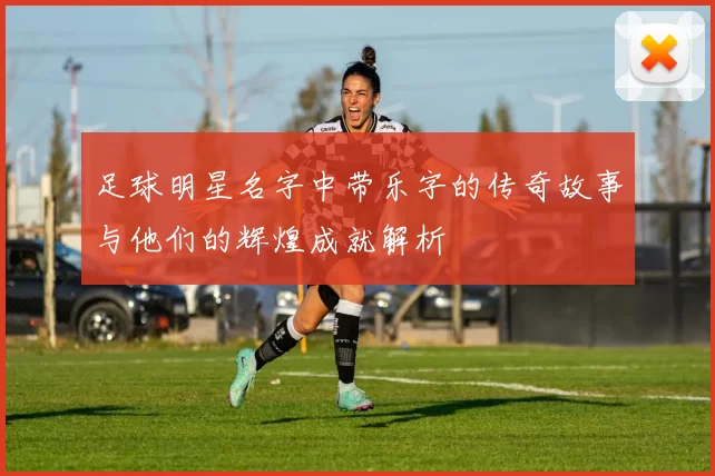 足球明星名字中带乐字的传奇故事与他们的辉煌成就解析