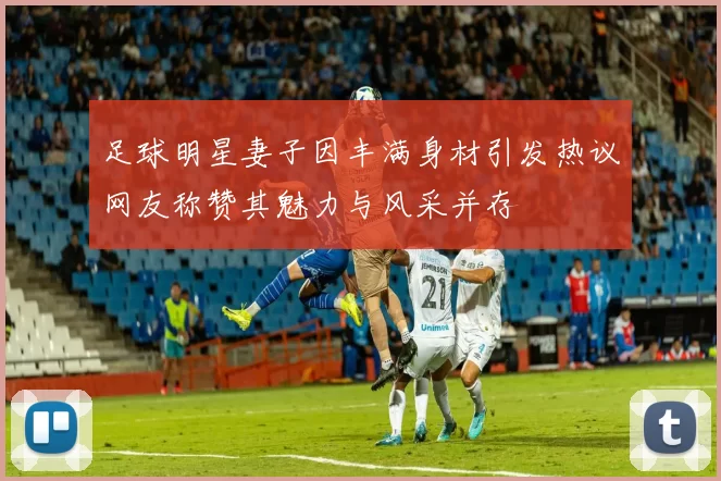 足球明星妻子因丰满身材引发热议网友称赞其魅力与风采并存