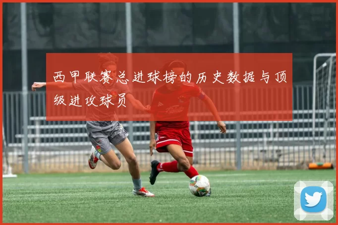 西甲联赛总进球榜的历史数据与顶级进攻球员