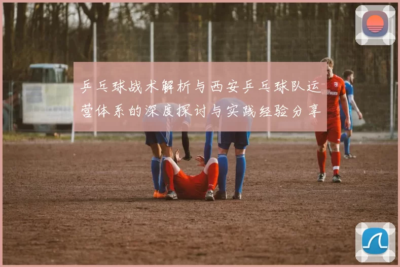 乒乓球战术解析与西安乒乓球队运营体系的深度探讨与实践经验分享