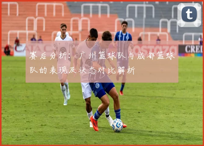 赛后分析：广州篮球队与成都篮球队的表现及状态对比解析