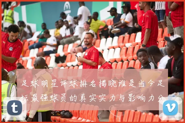 足球明星评球排名揭晓谁是当今足坛最强球员的真实实力与影响力分析