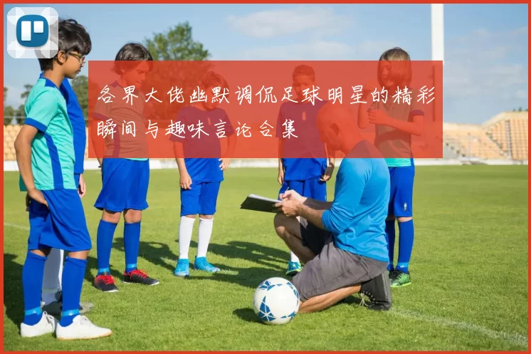 各界大佬幽默调侃足球明星的精彩瞬间与趣味言论合集
