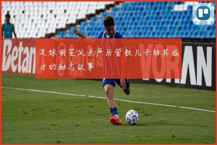 足球明星父亲严厉管教儿子助其成才的励志故事