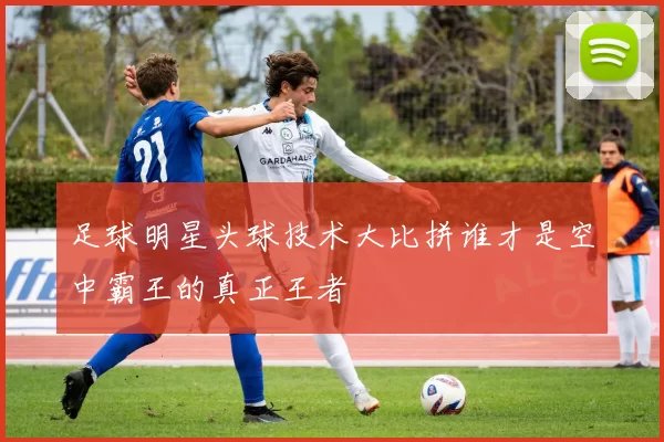 足球明星头球技术大比拼谁才是空中霸王的真正王者