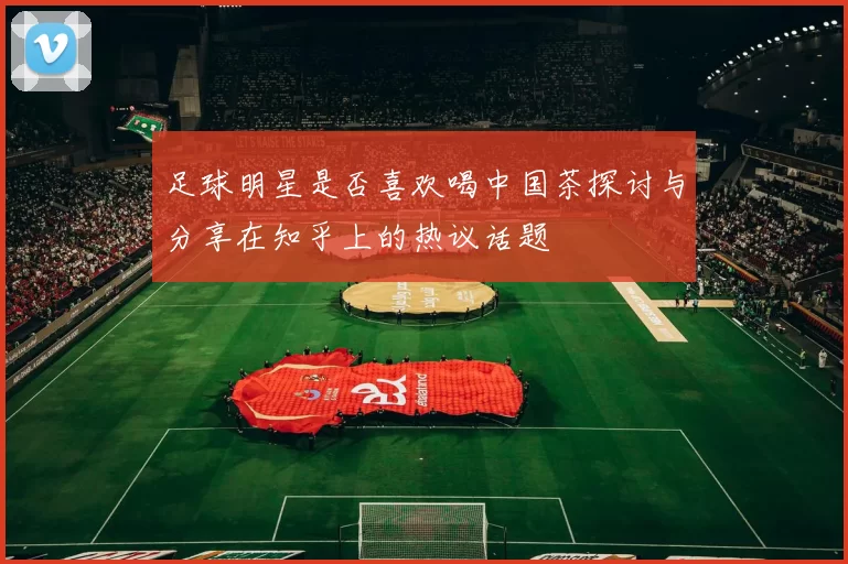 足球明星是否喜欢喝中国茶探讨与分享在知乎上的热议话题