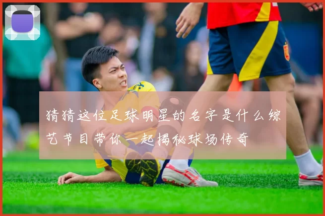 猜猜这位足球明星的名字是什么综艺节目带你一起揭秘球场传奇