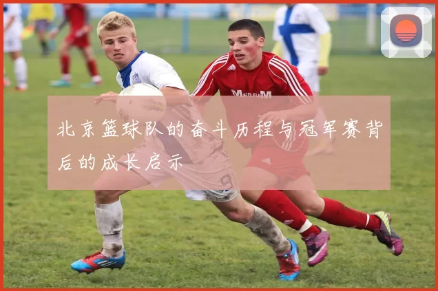 北京篮球队的奋斗历程与冠军赛背后的成长启示