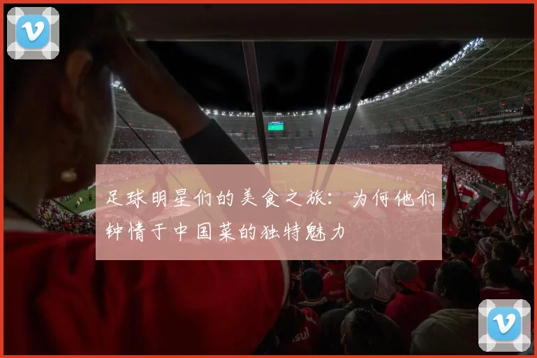足球明星们的美食之旅：为何他们钟情于中国菜的独特魅力