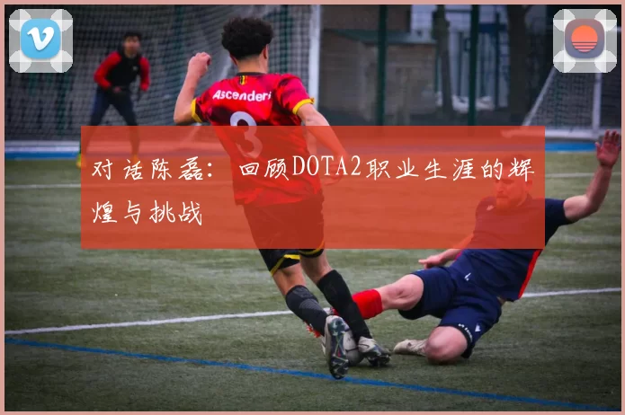 对话陈磊：回顾DOTA2职业生涯的辉煌与挑战
