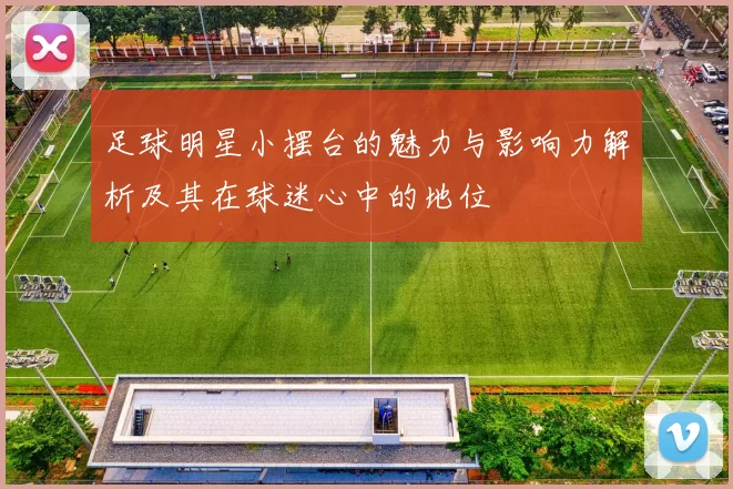 足球明星小摆台的魅力与影响力解析及其在球迷心中的地位