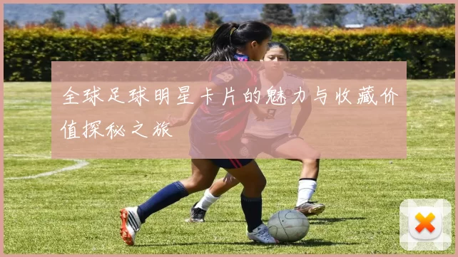 全球足球明星卡片的魅力与收藏价值探秘之旅