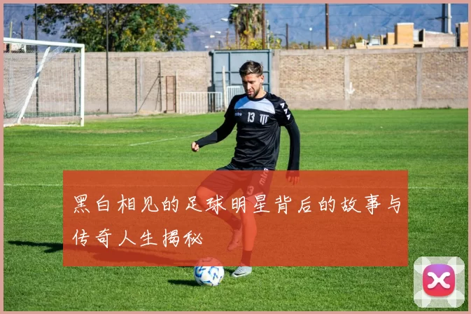 黑白相见的足球明星背后的故事与传奇人生揭秘