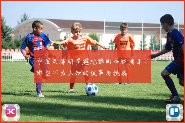 中国足球明星尴尬瞬间回顾揭示了哪些不为人知的故事与挑战