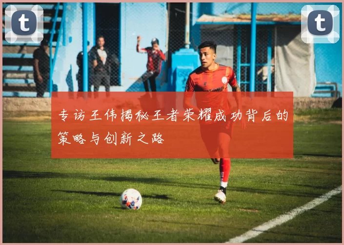 专访王伟揭秘王者荣耀成功背后的策略与创新之路