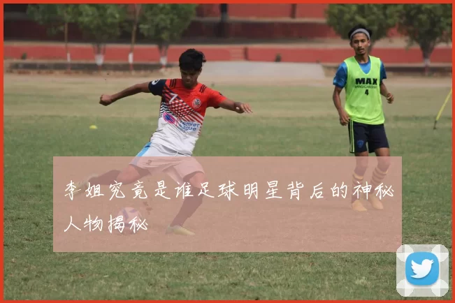 李姐究竟是谁足球明星背后的神秘人物揭秘