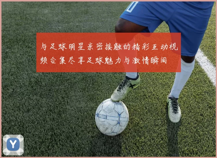 与足球明星亲密接触的精彩互动视频合集尽享足球魅力与激情瞬间