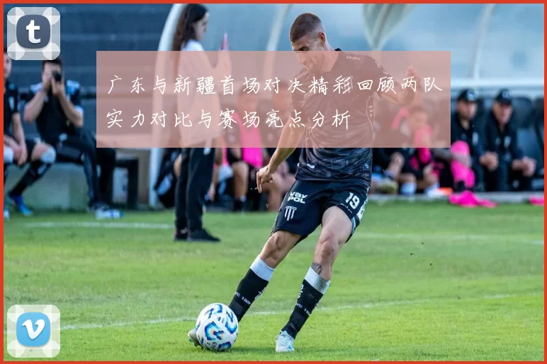 广东与新疆首场对决精彩回顾两队实力对比与赛场亮点分析