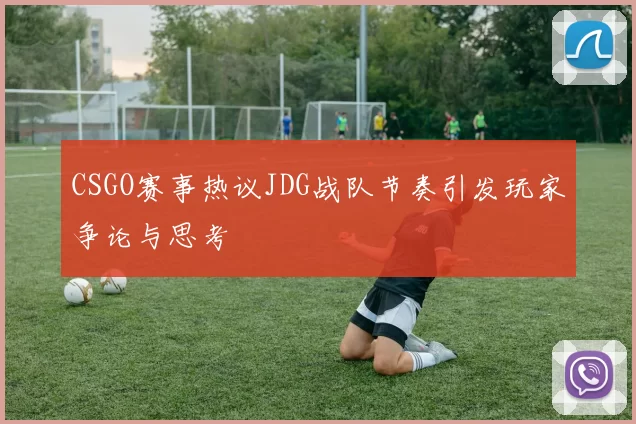 CSGO赛事热议JDG战队节奏引发玩家争论与思考