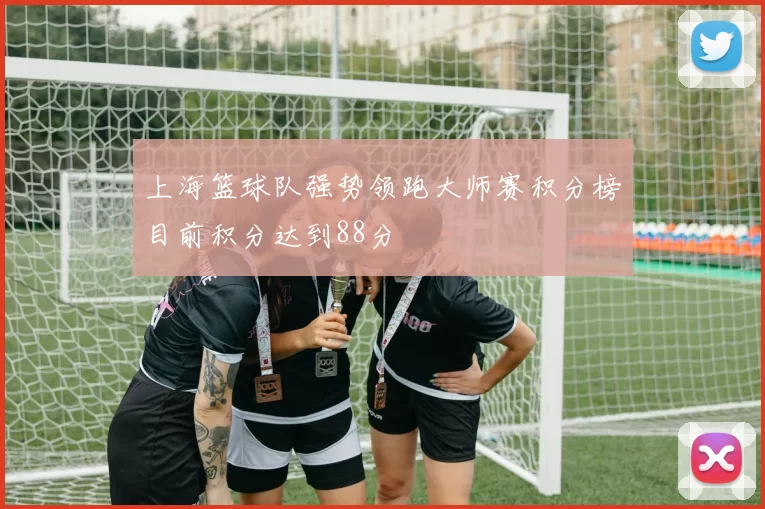 上海篮球队强势领跑大师赛积分榜目前积分达到88分
