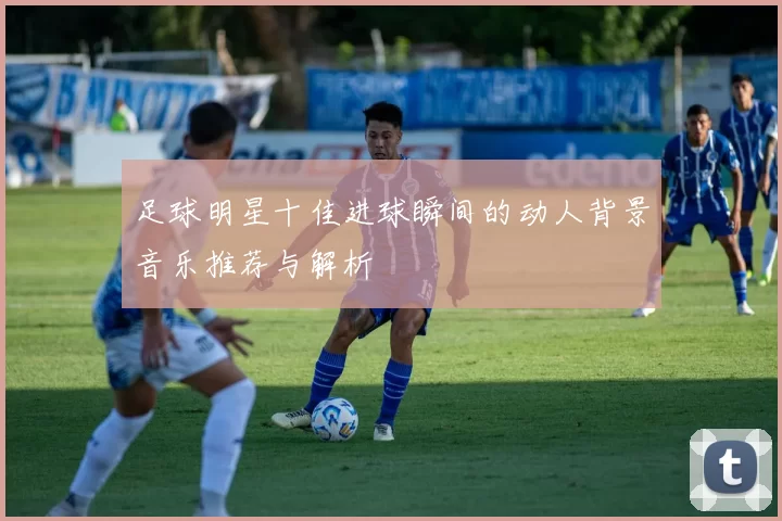 足球明星十佳进球瞬间的动人背景音乐推荐与解析