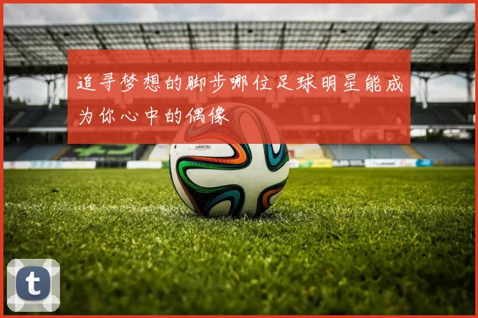 追寻梦想的脚步哪位足球明星能成为你心中的偶像