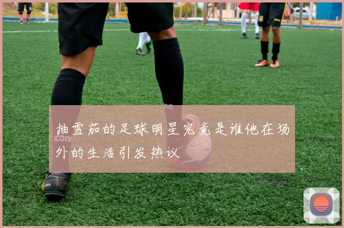 抽雪茄的足球明星究竟是谁他在场外的生活引发热议