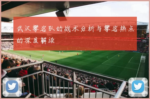 武汉攀岩队的战术分析与攀岩热点的深度解读