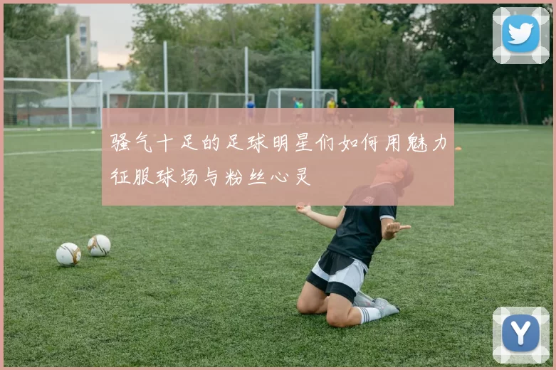 骚气十足的足球明星们如何用魅力征服球场与粉丝心灵